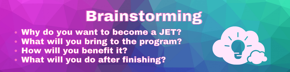 Brainstorming
Why do want to become a JET?
What will you bring to the program?
How will you benefit it?
What will do after finishing?