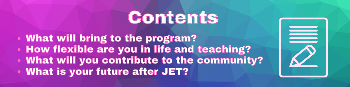 Contents
What will bring to the program?
How flexible are you in life and teaching?
What will you contribute to the community?
What is your future after JET?